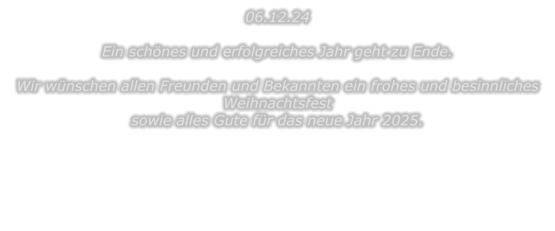 06.12.24  Ein schnes und erfolgreiches Jahr geht zu Ende.  Wir wnschen allen Freunden und Bekannten ein frohes und besinnliches Weihnachtsfest sowie alles Gute fr das neue Jahr 2025.